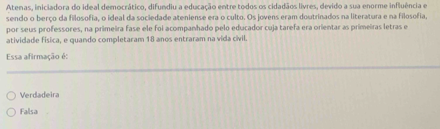 Atenas, iniciadora do ideal democrático, difundiu a educação entre todos os cidadãos livres, devido a sua enorme influência e
sendo o berço da filosofia, o ideal da sociedade ateniense era o culto. Os jovens eram doutrinados na literatura e na filosofia,
por seus professores, na primeira fase ele foi acompanhado pelo educador cuja tarefa era orientar as primeiras letras e
atividade física, e quando completaram 18 anos entraram na vida civil.
Essa afirmação é:
Verdadeira
Falsa