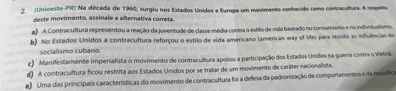 (Unioeste-PR) Na década de 1960, surgiu nos Estados Unidos e Europa um movimento conhecido como contracultura. A respeito
deste movimento, assinale a alternativa correta.
a) A Contracultura representou a reação da juventude de classe média contra o estilo de vida baseado no consumismo e no individualismo.
b) No Estados Unidos a contracultura reforçou o estilo de vida americano (american way of life) para resistir às influências do
socialismo cubano.
c) Manifestamente imperialista o movimento de contracultura apoiou a participação dos Estados Unidos na guerra contra o Vietnã.
d) A contracultura ficou restrita aos Estados Unidos por se tratar de um movimento de caráter nacionalista.
e) Uma das principais características do movimento de contracultura foi a defesa da padronização de comportamentos e da massifica