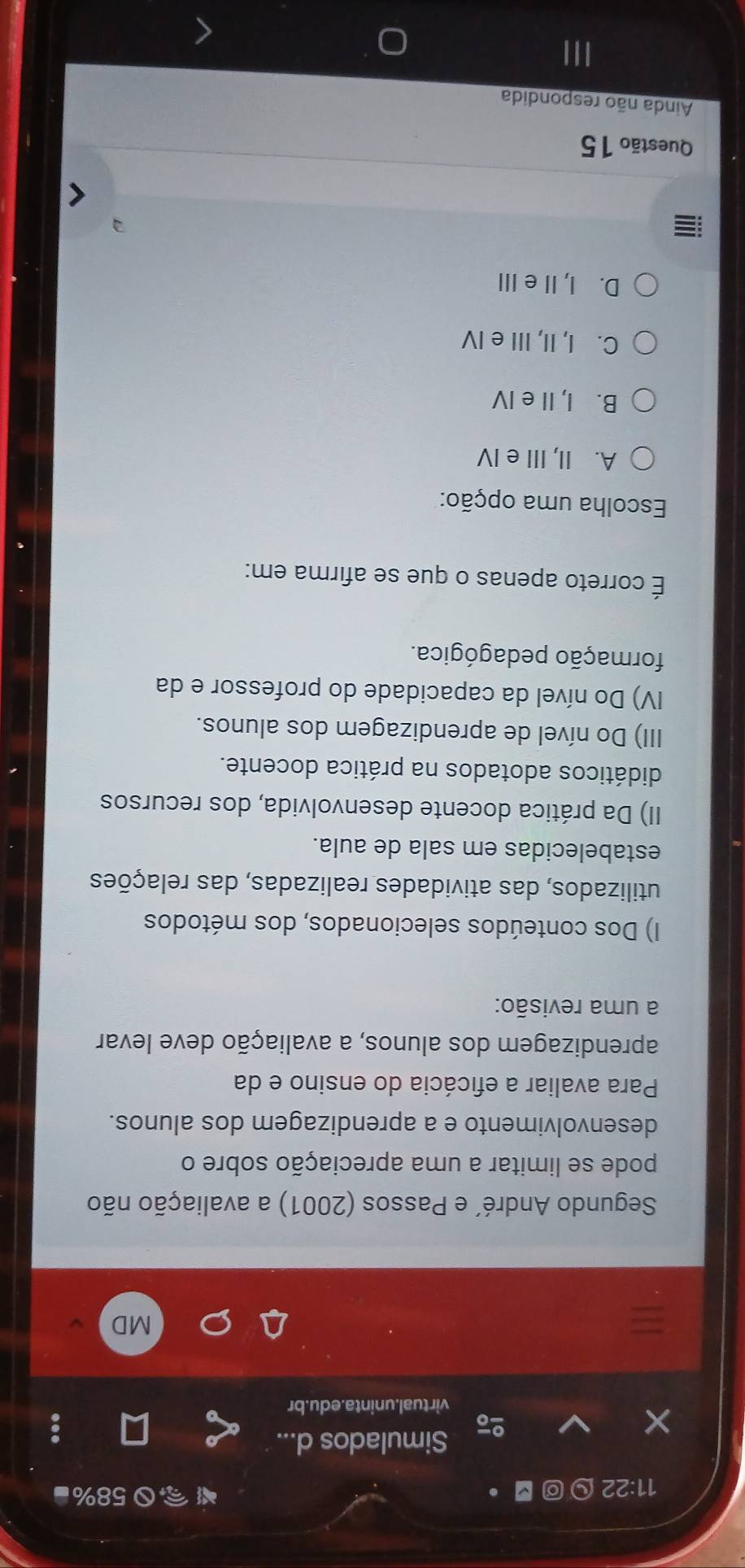 11:22 □ 。 58%■
×
of Simulados d...
virtual.uninta.edu.br
MD
Segundo André´ e Passos (2001) a avaliação não
pode se limitar a uma apreciação sobre o
desenvolvimento e a aprendizagem dos alunos.
Para avaliar a eficácia do ensino e da
aprendizagem dos alunos, a avaliação deve levar
a uma revisão:
I) Dos conteúdos selecionados, dos métodos
utilizados, das atividades realizadas, das relações
estabelecidas em sala de aula.
II) Da prática docente desenvolvida, dos recursos
didáticos adotados na prática docente.
III) Do nível de aprendizagem dos alunos.
IV) Do nível da capacidade do professor e da
formação pedagógica.
É correto apenas o que se afirma em:
Escolha uma opção:
A. II, III e IV
B. I, II e IV
C. I, II, III e IV
D. I, Ie ⅢII
Questão 15
Ainda não respondida