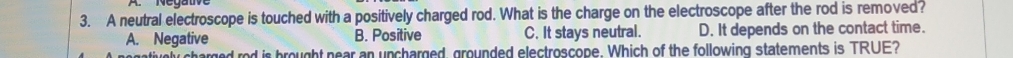 A neutral electroscope is touched with a positively charged rod. What is the charge on the electroscope after the rod is removed?
A. Negative B. Positive C. It stays neutral. D. It depends on the contact time.
od is brought near an uncharged, grounded electroscope. Which of the following statements is TRUE?