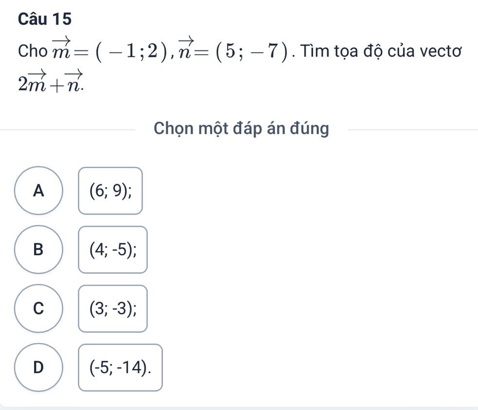 Cho vector m=(-1;2), vector n=(5;-7). Tìm tọa độ của vectơ
2vector m+vector n. 
Chọn một đáp án đúng
A (6;9);
B (4;-5);
C (3;-3);
D (-5;-14).