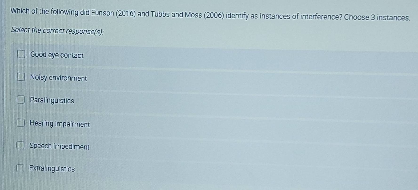 Which of the following did Eunson (2016) and Tubbs and Moss (2006) identify as instances of interference? Choose 3 instances.
Select the correct response(s):
Good eye contact
Noisy environment
Paralinguistics
Hearing impairment
Speech impediment
Extralinguistics