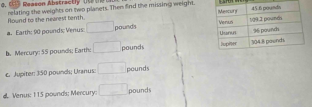 CCSS Reason Abstractly Use the la
relating the weights on two planets. Then find the missing weight. Earth w i
Round to the nearest tenth.
a. Earth: 90 pounds; Venus: □ pounds
b. Mercury: 55 pounds; Earth: □ pounds
c. Jupiter: 350 pounds; Uranus: □ pounds
d. Venus: 115 pounds; Mercury: □ pounds