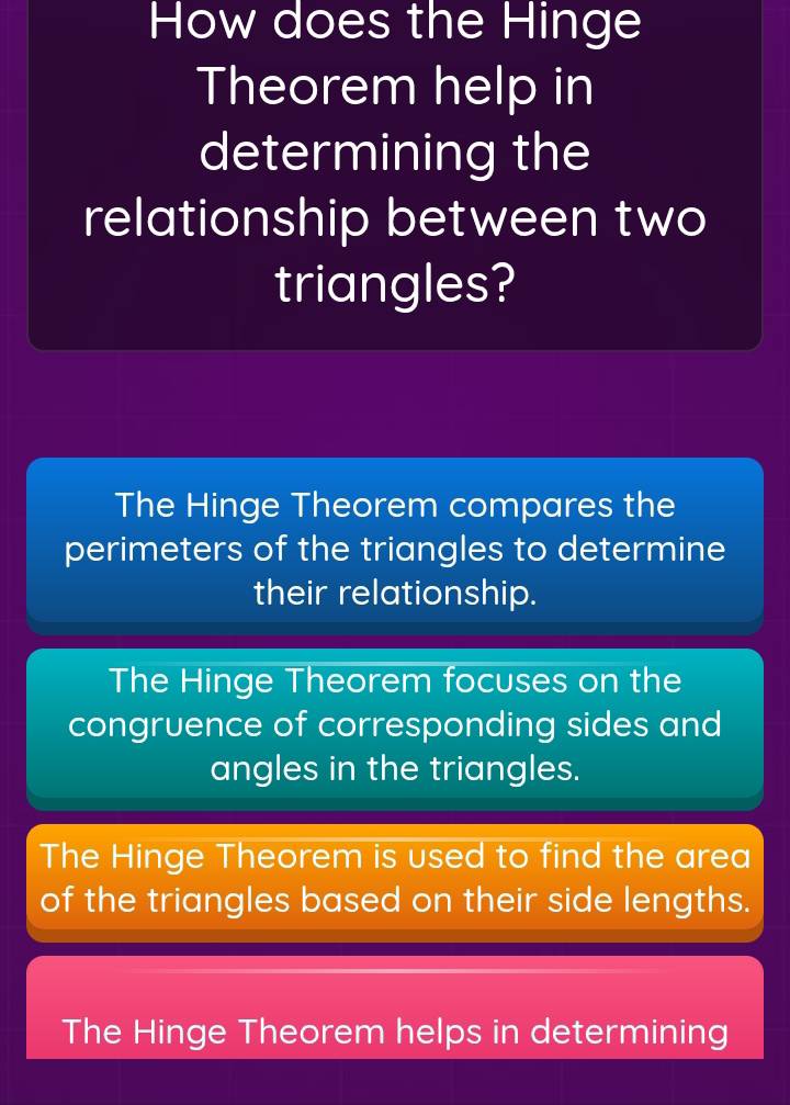 How does the Hinge
Theorem help in
determining the
relationship between two
triangles?
The Hinge Theorem compares the
perimeters of the triangles to determine
their relationship.
The Hinge Theorem focuses on the
congruence of corresponding sides and
angles in the triangles.
The Hinge Theorem is used to find the area
of the triangles based on their side lengths.
The Hinge Theorem helps in determining