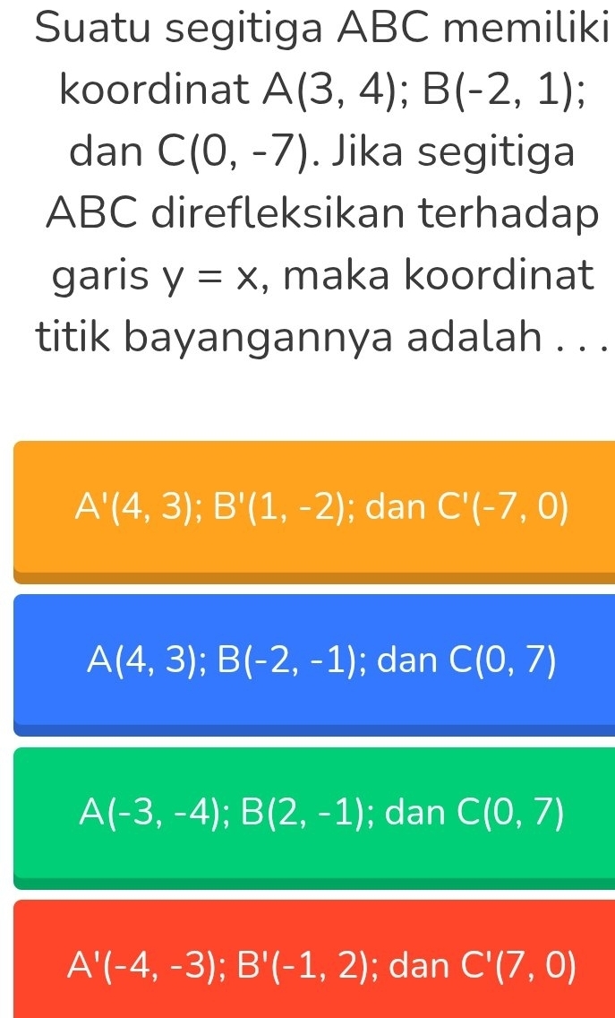 Suatu segitiga ABC memiliki
koordinat A(3,4); B(-2,1); 
dan C(0,-7). Jika segitiga
ABC direfleksikan terhadap
garis y=x , maka koordinat
titik bayangannya adalah . . .
A'(4,3); B'(1,-2); dan C'(-7,0)
A(4,3); B(-2,-1); dan C(0,7)
A(-3,-4); B(2,-1); dan C(0,7)
A'(-4,-3); B'(-1,2); dan C'(7,0)