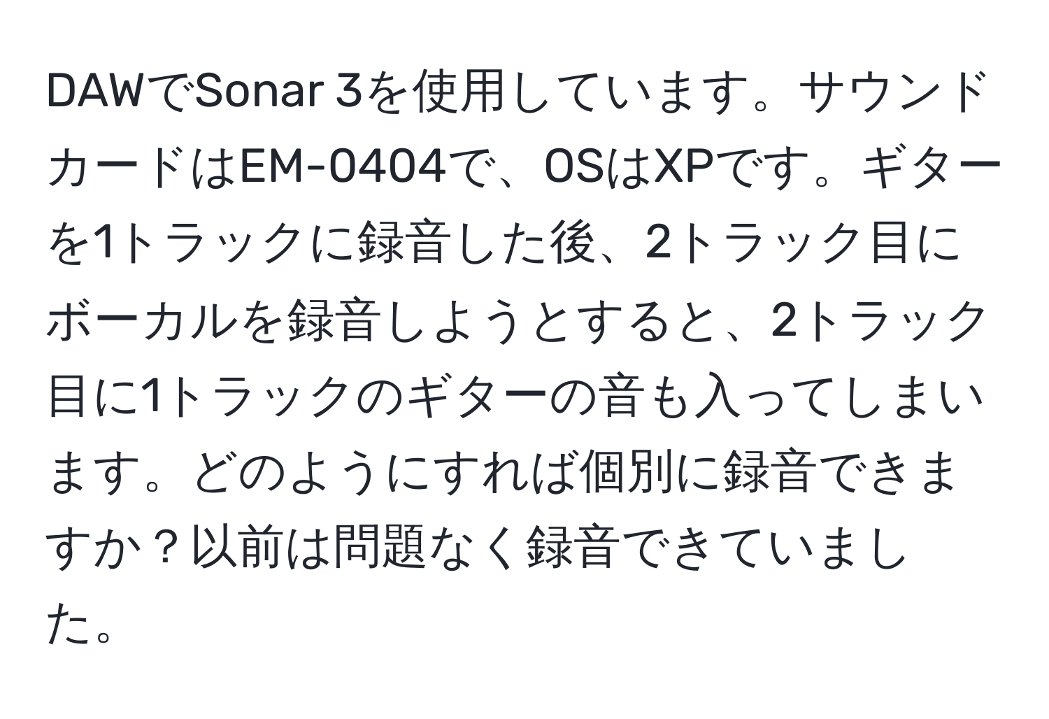 DAWでSonar 3を使用しています。サウンドカードはEM-0404で、OSはXPです。ギターを1トラックに録音した後、2トラック目にボーカルを録音しようとすると、2トラック目に1トラックのギターの音も入ってしまいます。どのようにすれば個別に録音できますか？以前は問題なく録音できていました。