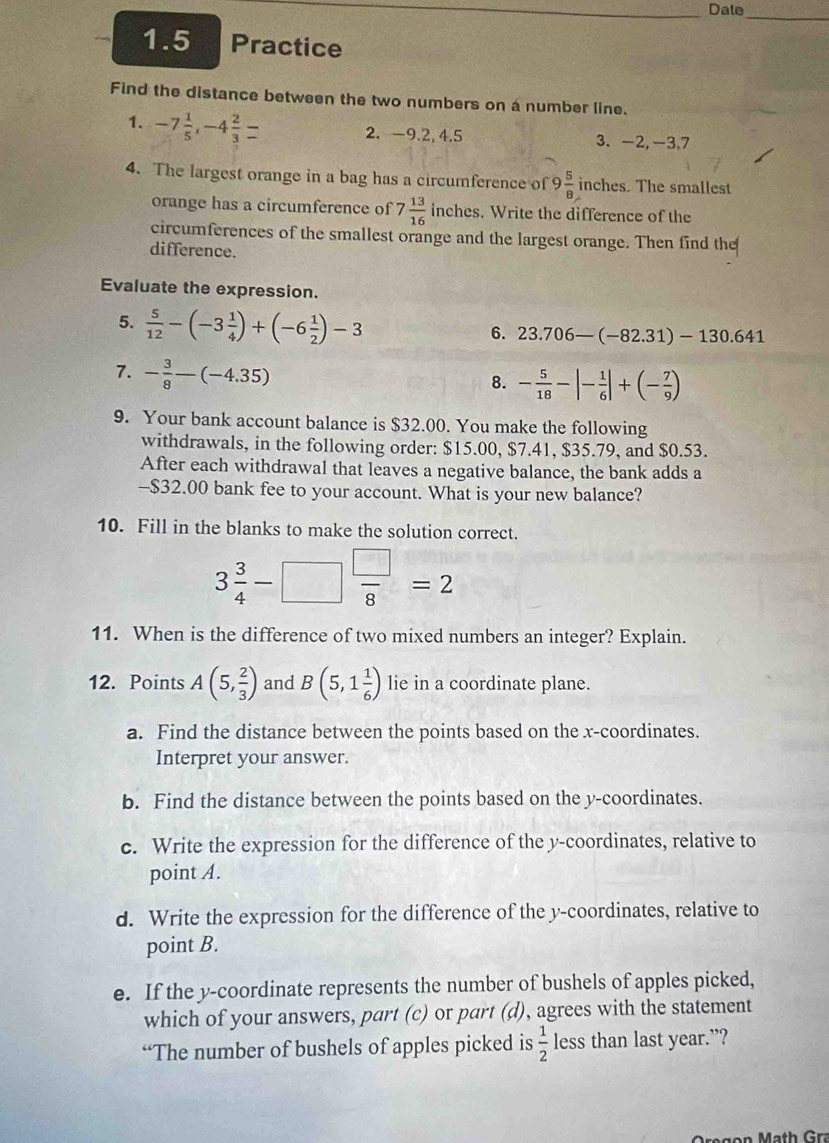 Dale
_
1.5 Practice
Find the distance between the two numbers on a number line.
1. -7 1/5 ,-4 2/3 = 2. -9.2, 4,5 3. -2,-3.7
4. The largest orange in a bag has a circumference of 9 5/8  inches. The smallest
orange has a circumference of 7 13/16  inches. Write the difference of the
circumferences of the smallest orange and the largest orange. Then find the
difference.
Evaluate the expression.
5.  5/12 -(-3 1/4 )+(-6 1/2 )-3
6. 23.706-(-82.31)-130.641
7. - 3/8 -(-4.35)
8. - 5/18 -|- 1/6 |+(- 7/9 )
9. Your bank account balance is $32.00. You make the following
withdrawals, in the following order: $15.00, $7.41, $35.79, and $0.53.
After each withdrawal that leaves a negative balance, the bank adds a
-$32.00 bank fee to your account. What is your new balance?
10. Fill in the blanks to make the solution correct.
3 3/4 -□  □ /8 =2
11. When is the difference of two mixed numbers an integer? Explain.
12. Points A(5, 2/3 ) and B(5,1 1/6 ) lie in a coordinate plane.
a. Find the distance between the points based on the x-coordinates.
Interpret your answer.
b. Find the distance between the points based on the y-coordinates.
c. Write the expression for the difference of the y-coordinates, relative to
point A.
d. Write the expression for the difference of the y-coordinates, relative to
point B.
e. If the y-coordinate represents the number of bushels of apples picked,
which of your answers, part (c) or part (d), agrees with the statement
“The number of bushels of apples picked is  1/2  less than last year.”?