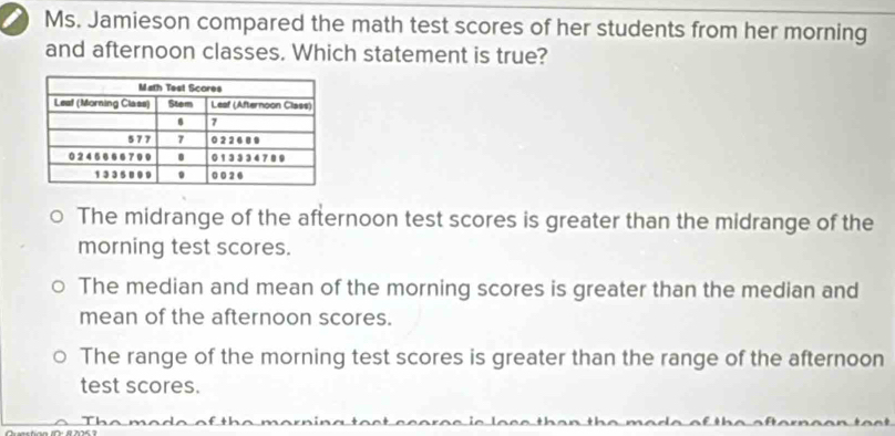 Ms. Jamieson compared the math test scores of her students from her morning
and afternoon classes. Which statement is true?
The midrange of the afternoon test scores is greater than the midrange of the
morning test scores.
The median and mean of the morning scores is greater than the median and
mean of the afternoon scores.
The range of the morning test scores is greater than the range of the afternoon
test scores.