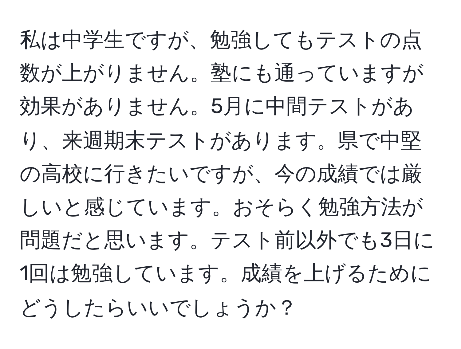 私は中学生ですが、勉強してもテストの点数が上がりません。塾にも通っていますが効果がありません。5月に中間テストがあり、来週期末テストがあります。県で中堅の高校に行きたいですが、今の成績では厳しいと感じています。おそらく勉強方法が問題だと思います。テスト前以外でも3日に1回は勉強しています。成績を上げるためにどうしたらいいでしょうか？