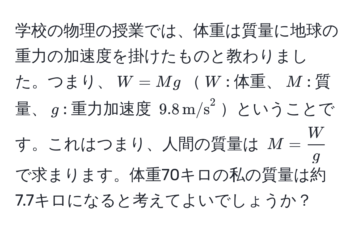 学校の物理の授業では、体重は質量に地球の重力の加速度を掛けたものと教わりました。つまり、$W = Mg$$W$: 体重、$M$: 質量、$g$: 重力加速度 $9.8 , (m/s)^(2$ということです。これはつまり、人間の質量は $M = fracW)g$ で求まります。体重70キロの私の質量は約7.7キロになると考えてよいでしょうか？