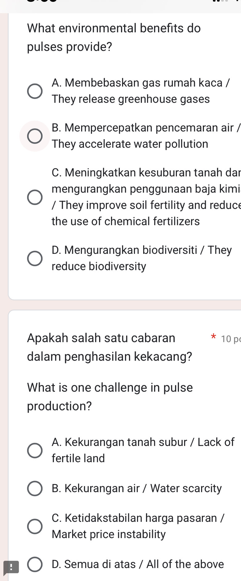 What environmental benefits do
pulses provide?
A. Membebaskan gas rumah kaca /
They release greenhouse gases
B. Mempercepatkan pencemaran air /
They accelerate water pollution
C. Meningkatkan kesuburan tanah dar
mengurangkan penggunaan baja kimi
/ They improve soil fertility and reduce
the use of chemical fertilizers
D. Mengurangkan biodiversiti / They
reduce biodiversity
Apakah salah satu cabaran * 10 p
dalam penghasilan kekacang?
What is one challenge in pulse
production?
A. Kekurangan tanah subur / Lack of
fertile land
B. Kekurangan air / Water scarcity
C. Ketidakstabilan harga pasaran /
Market price instability
!
D. Semua di atas / All of the above