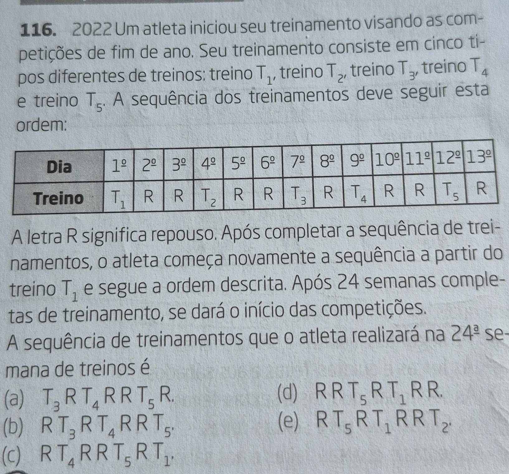 2022 Um atleta iniciou seu treinamento visando as com-
petições de fim de ano. Seu treinamento consiste em cinco ti-
pos diferentes de treinos: treino T_1 , treino T_2 , treino T_3 , treino T_4
e treino T_5. A sequência dos treinamentos deve seguir esta
ordem:
A letra R significa repouso. Após completar a sequência de trei-
namentos, o atleta começa novamente a sequência a partir do
treino T_1 e segue a ordem descrita. Após 24 semanas comple-
tas de treinamento, se dará o início das competições.
A sequência de treinamentos que o atleta realizará na 24^(_ a) se-
mana de treinos é
(a) T_3RT_4RRT_5R. (d) RRT_5RT_1RR.
(b) RT_3RT_4RRT_5.
(e) RT_5RT_1RRT_2.
(c) RT_4RRT_5RT_1,