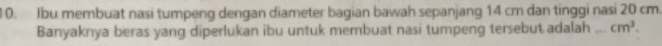 Jbu membuat nasi tumpeng dengan diameter bagian bawah sepanjang 14 cm dan tinggi nasi 20 cm. 
Banyaknya beras yang diperlukan ibu untuk membuat nasi tumpeng tersebut adalah cm^3.