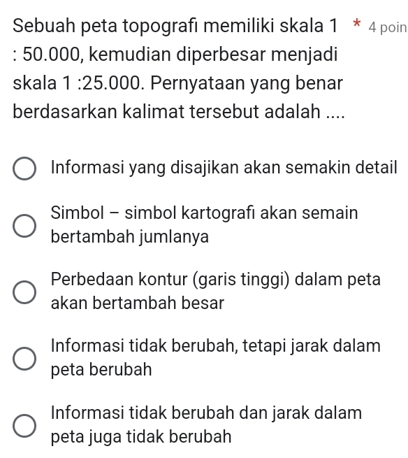 Sebuah peta topografı memiliki skala 1 * 4 poin
: 50.000, kemudian diperbesar menjadi
skala 1:2 5 5.000. Pernyataan yang benar
berdasarkan kalimat tersebut adalah ....
Informasi yang disajikan akan semakin detail
Simbol - simbol kartografı akan semain
bertambah jumlanya
Perbedaan kontur (garis tinggi) dalam peta
akan bertambah besar
Informasi tidak berubah, tetapi jarak dalam
peta berubah
Informasi tidak berubah dan jarak dalam
peta juga tidak berubah