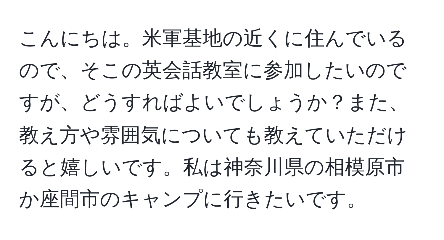 こんにちは。米軍基地の近くに住んでいるので、そこの英会話教室に参加したいのですが、どうすればよいでしょうか？また、教え方や雰囲気についても教えていただけると嬉しいです。私は神奈川県の相模原市か座間市のキャンプに行きたいです。