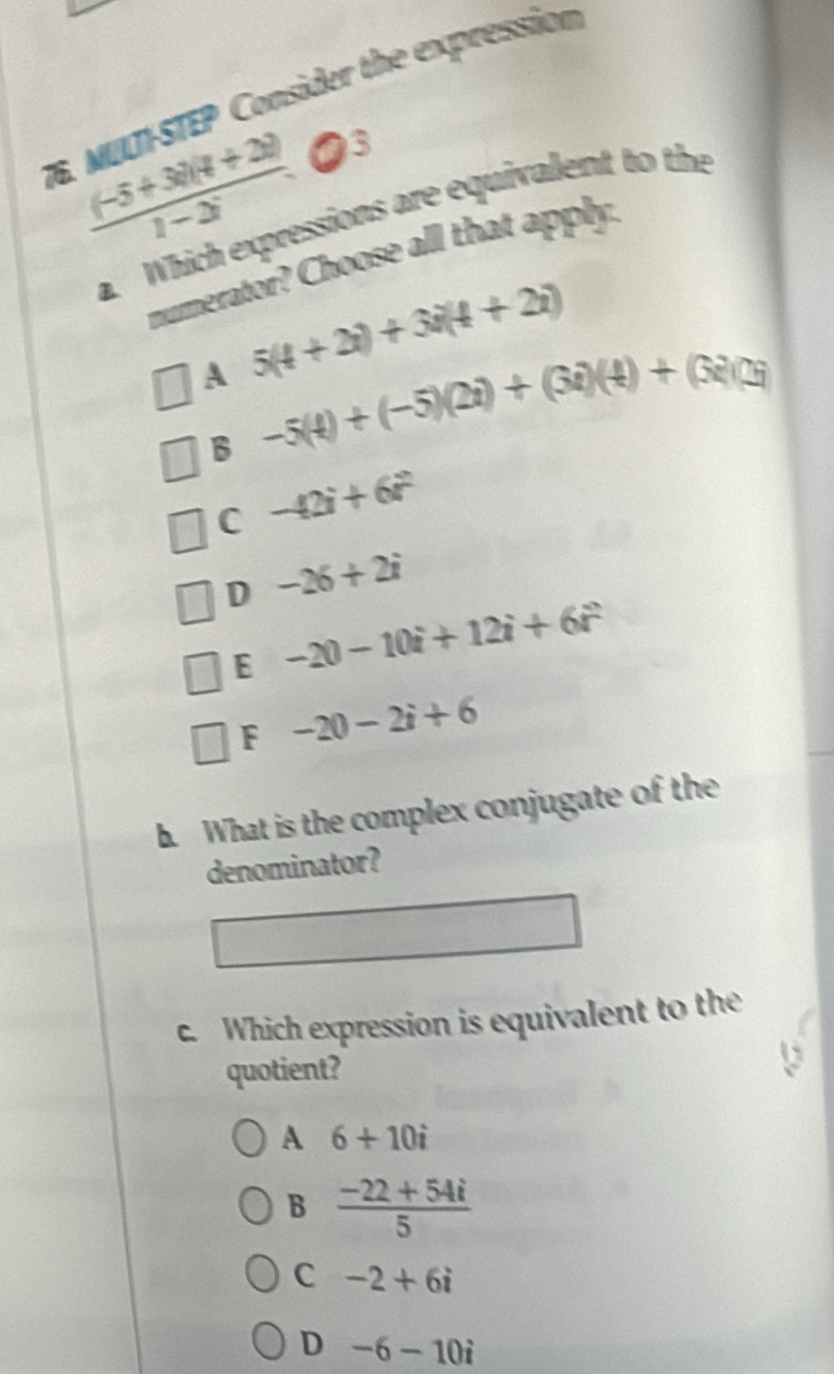 MULTÍ-STEP Consider the expression
 ((-5+3)(4+2))/1-2^-  ●3
a. Which expressions are equivalent to the
numerator? Choose all that apply.
A 5(4+2i)+3i(4+2i)
B -5(4)+(-5)(2i)+(3i)(4)+(3i)(3i
C -42i+6i^2
D -26+2i
E -20-10i+12i+6i^2
F -20-2i+6. What is the complex conjugate of the
denominator?
c. Which expression is equivalent to the
quotient?
A 6+10i
B  (-22+54i)/5 
C -2+6i
D -6-10i