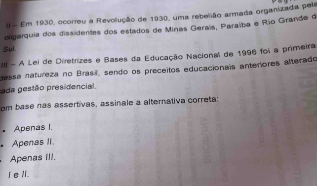 II - Em 1930, ocorreu a Revolução de 1930, uma rebelião armada organizada pela
oligarquia dos dissidentes dos estados de Minas Gerais, Paraíba e Rio Grande d
Sul.
III - A Lei de Diretrizes e Bases da Educação Nacional de 1996 foi a primeira
dessa natureza no Brasil, sendo os preceitos educacionais anteriores alterado
cada gestão presidencial.
om base nas assertivas, assinale a alternativa correta:
• Apenas I.
• Apenas II.
Apenas III.
I eI.