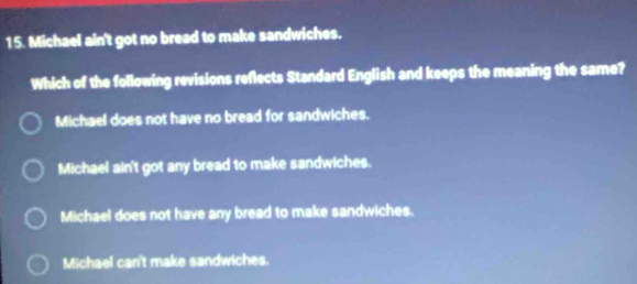 Michael ain't got no bread to make sandwiches.
Which of the following revisions reflects Standard English and keeps the meaning the same?
Michael does not have no bread for sandwiches.
Michael ain't got any bread to make sandwiches.
Michael does not have any bread to make sandwiches.
Michael can't make sandwiches.