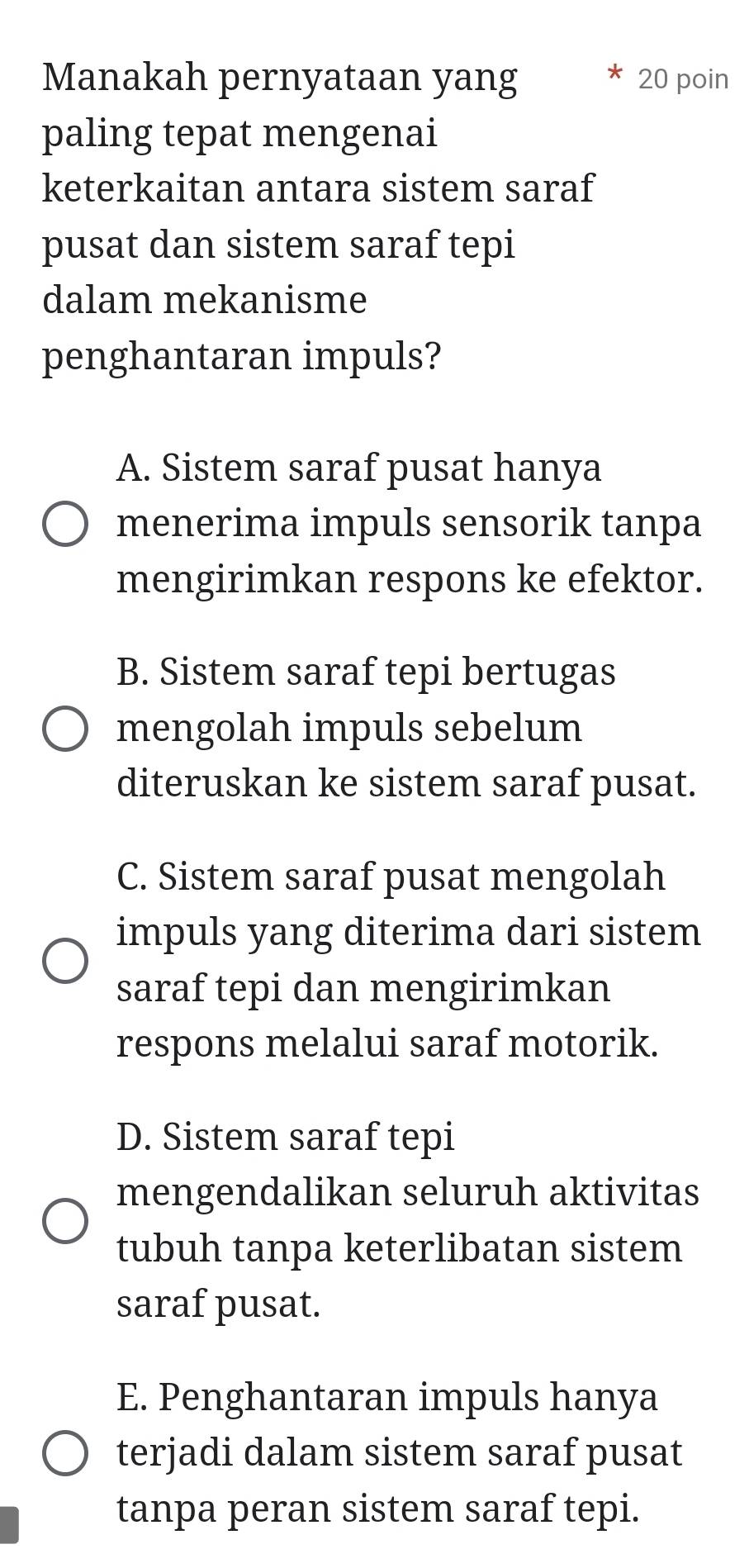 Manakah pernyataan yang 20 poin
paling tepat mengenai
keterkaitan antara sistem saraf
pusat dan sistem saraf tepi
dalam mekanisme
penghantaran impuls?
A. Sistem saraf pusat hanya
menerima impuls sensorik tanpa
mengirimkan respons ke efektor.
B. Sistem saraf tepi bertugas
mengolah impuls sebelum
diteruskan ke sistem saraf pusat.
C. Sistem saraf pusat mengolah
impuls yang diterima dari sistem
saraf tepi dan mengirimkan
respons melalui saraf motorik.
D. Sistem saraf tepi
mengendalikan seluruh aktivitas
tubuh tanpa keterlibatan sistem
saraf pusat.
E. Penghantaran impuls hanya
terjadi dalam sistem saraf pusat
tanpa peran sistem saraf tepi.