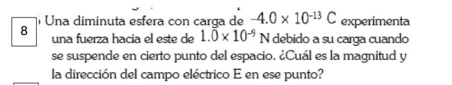 Una diminuta esfera con carga de -4.0* 10^(-13)C experimenta 
8 una fuerza hacia el este de 1.0* 10^(-9) N debido a su carga cuando 
se suspende en cierto punto del espacio. ¿Cuál es la magnitud y 
la dirección del campo eléctrico E en ese punto?