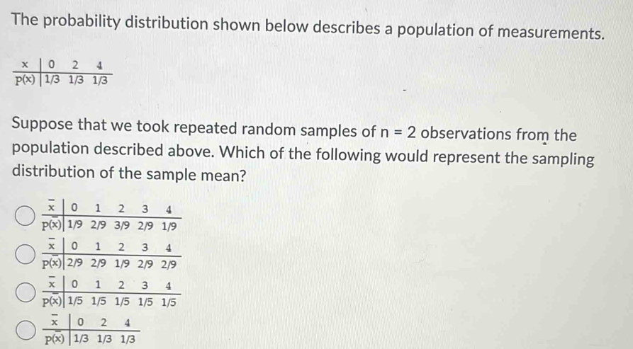 The probability distribution shown below describes a population of measurements.
Suppose that we took repeated random samples of n=2 observations from the
population described above. Which of the following would represent the sampling
distribution of the sample mean?