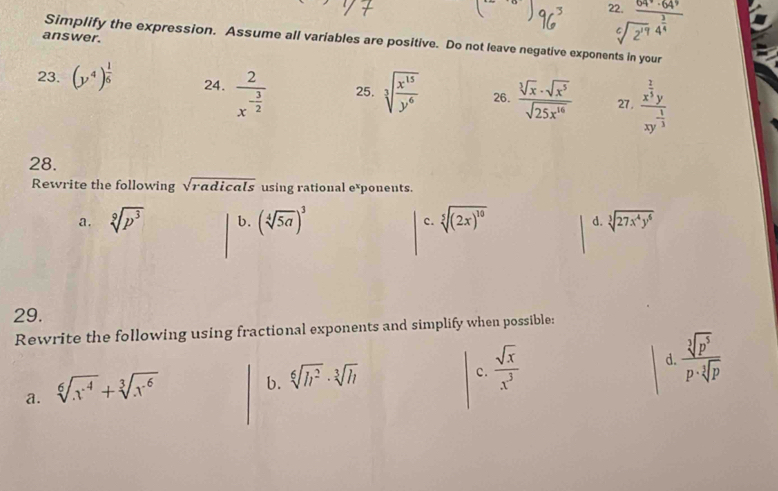 answer.
beginarrayr 2.frac 64^(4.6)· 64^9sqrt[6](2^(17))4^(frac 3)4endarray
Simplify the expression. Assume all variables are positive. Do not leave negative exponents in your
23. (y^4)^ 1/6  24. frac 2x^(-frac 3)2 25. sqrt[3](frac x^(15))y^6 26.  sqrt[3](x)· sqrt(x^5)/sqrt(25x^(16))  27, frac x^(frac 2)3yxy^(-frac 1)3
28.
Rewrite the following sqrt(radicals) using rational exponents.
a. sqrt[9](p^3) b. (sqrt[4](5a))^3 c. sqrt[5]((2x)^10) d. sqrt[3](27x^4y^6)
29.
Rewrite the following using fractional exponents and simplify when possible:
d.  sqrt[3](p^5)/p· sqrt[3](p) 
a. sqrt[6](x^4)+sqrt[3](x^6)
b. sqrt[6](h^2)· sqrt[3](h)
c.  sqrt(x)/x^3 