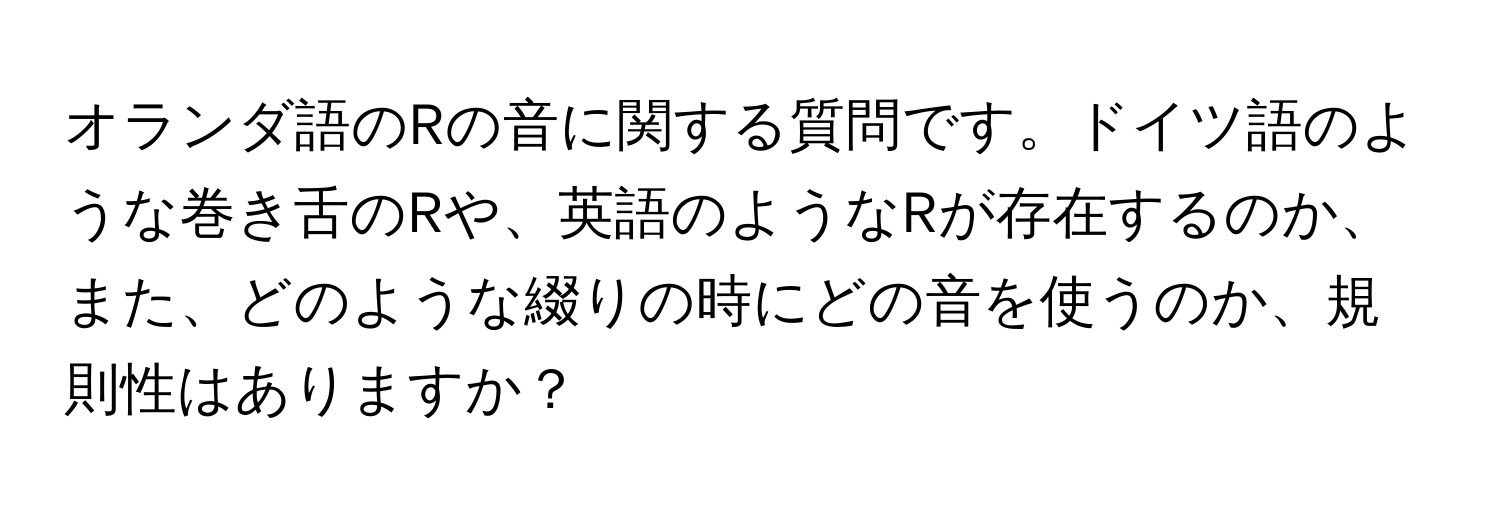 オランダ語のRの音に関する質問です。ドイツ語のような巻き舌のRや、英語のようなRが存在するのか、また、どのような綴りの時にどの音を使うのか、規則性はありますか？