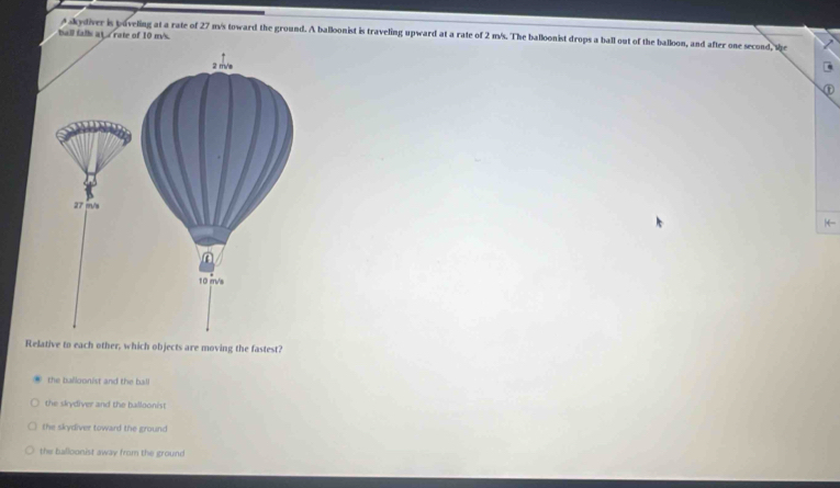 A skydiver is poveling at a rate of 27 m/s toward the ground. A balloonist is traveling upward at a rate of 2 m/s. The balloonist drops a ball out of the balloon, and after one second, the
ball falli ata rate of 10 m's.
|←
Relative to each other, which objects are moving the fastest?
the balloonist and the ball
the skydiver and the balloonist
the skydiver toward the ground
the balloonist away from the ground