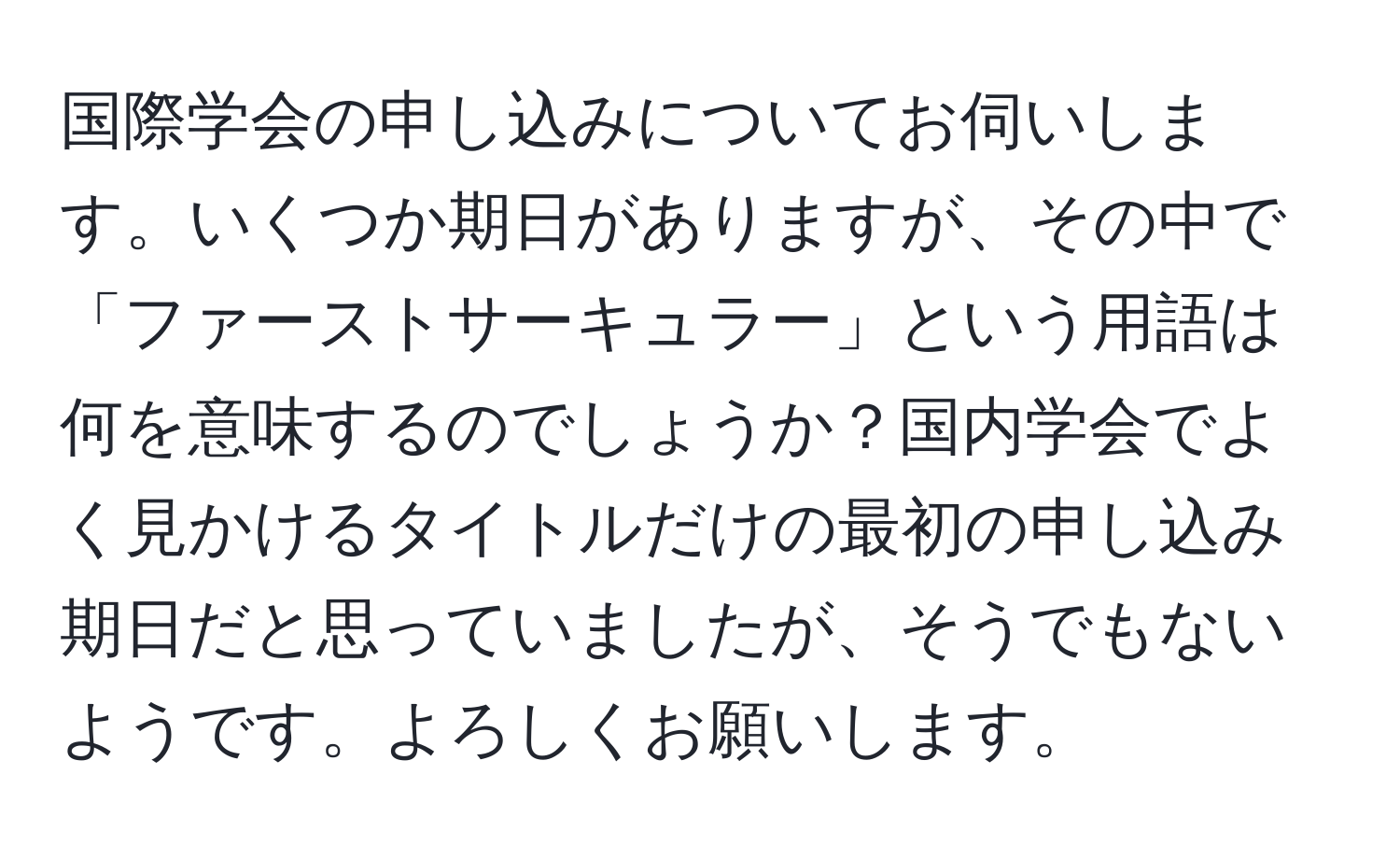 国際学会の申し込みについてお伺いします。いくつか期日がありますが、その中で「ファーストサーキュラー」という用語は何を意味するのでしょうか？国内学会でよく見かけるタイトルだけの最初の申し込み期日だと思っていましたが、そうでもないようです。よろしくお願いします。