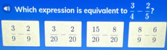 Which expression is equivalent to  3/4 - 2/5 
 3/9 - 2/9   15/20 - 8/20   8/9 - 6/9 