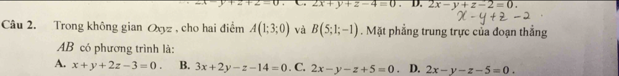 2x+y+z-4=0. . D. 2x-y+z-2=0. 
Câu 2. Trong không gian Oxyz , cho hai điểm A(1;3;0) và B(5;1;-1). Mặt phẳng trung trực của đoạn thắng
AB có phương trình là:
A. x+y+2z-3=0. B. 3x+2y-z-14=0. C, 2x-y-z+5=0 。 D. 2x-y-z-5=0.