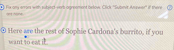 Fix any errors with subject-verb agreement below. Click "Submit Answer" if there a 
are none. 
Here are the rest of Sophie Cardona's burrito, if you 
want to eat it.