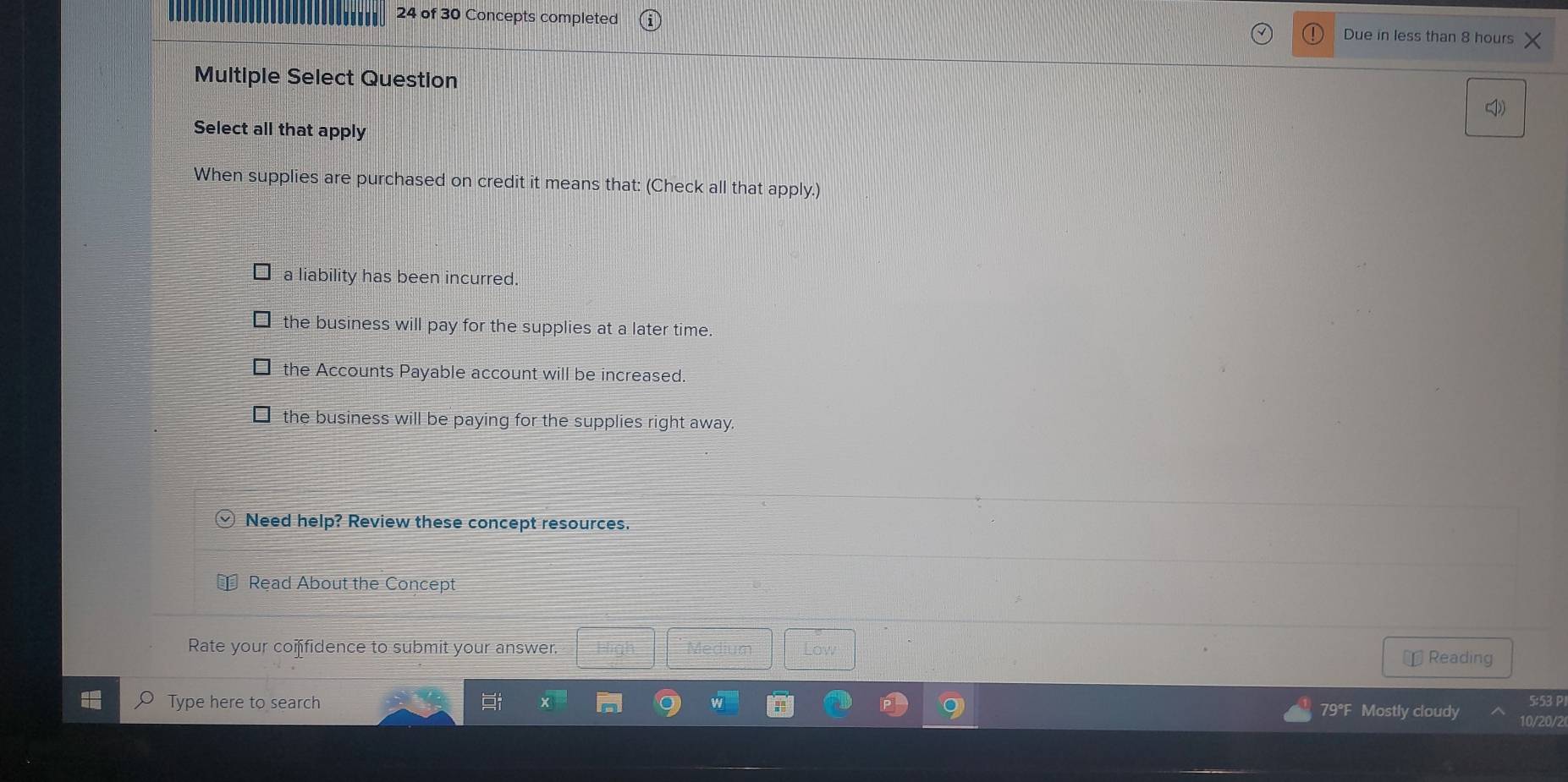 of 30 Concepts completed Due in less than 8 hours
Multiple Select Question
Select all that apply
When supplies are purchased on credit it means that: (Check all that apply.)
a liability has been incurred.
the business will pay for the supplies at a later time.
the Accounts Payable account will be increased.
the business will be paying for the supplies right away.
Need help? Review these concept resources.
Read About the Concept
Rate your coifidence to submit your answer. Low
￥ Reading
Type here to search 79°F Mostly cloudy 10/20/2 5:53 P