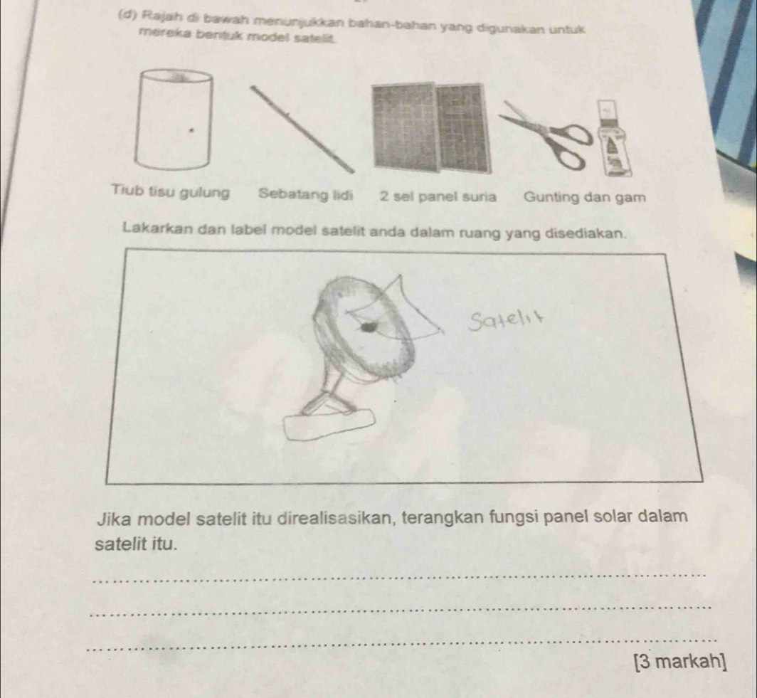 Rajah di bawah menunjukkan bahan-bahan yang digunakan untuk 
mereka bentuk model satelit. 
Tiub tisu gulung Sebatang lidi 2 sel panel suria Gunting dan gam 
Lakarkan dan label model satelit anda dalam ruang yang disediakan. 
Jika model satelit itu direalisasikan, terangkan fungsi panel solar dalam 
satelit itu. 
_ 
_ 
_ 
[3 markah]