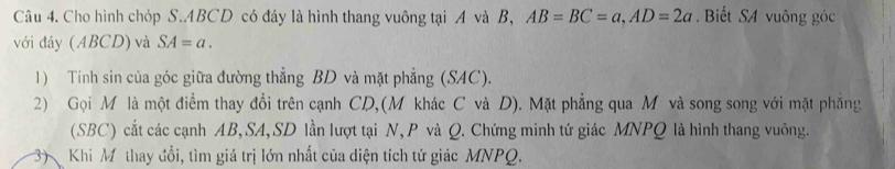 Cho hình chóp S. ABCD có đáy là hình thang vuông tại A và B, AB=BC=a, AD=2a. Biết SA vuông góc 
với đáy (ABCD) và SA=a. 
1) Tính sin của góc giữa đường thẳng BD và mặt phẳng (SAC). 
2) Gọi M là một điểm thay đổi trên cạnh CD,(M khác C và D). Mặt phẳng qua M và song song với mặt phẳng 
(SBC) cắt các cạnh AB, SA, SD lần lượt tại N, P và Q. Chứng minh tứ giác MNPQ là hình thang vuông. 
3 Khi Mô thay đổi, tìm giá trị lớn nhất của diện tích tứ giác MNPQ.