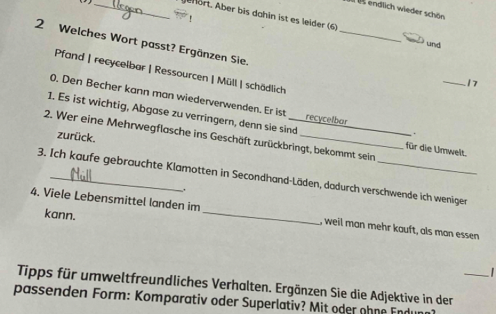 ( _ 
Il us endlich wieder schön 
Jehört. Aber bis dahin ist es leider (6) 
_ 
2 Welches Wort passt? Ergänzen Sie. 
und 
Pfand | recycelbar | Ressourcen | Müll | schädlich 
_17 
0. Den Becher kann man wiederverwenden. Er ist recycelbar ∴ 
1. Es ist wichtig, Abgase zu verringern, denn sie sind 
zurück. 
2. Wer eine Mehrwegflasche ins Geschäft zurückbringt, bekommt sein 
für die Umwelt. 
3. Ich kaufe gebrauchte Klamotten in Secondhand-Läden, dadurch verschwende ich weniger 
. 
kann. 
4. Viele Lebensmittel landen im _I, weil man mehr kauft, als man essen 
Tipps für umweltfreundliches Verhalten. Ergänzen Sie die Adjektive in der_ 
passenden Form: Komparativ oder Superlativ? Mit oder ohne Endu