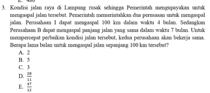 Kondisi jalan raya di Lampung rusak sehingga Pemerintah mengupayakan untuk
mengaspal jalan tersebut. Pemerintah memerintahkan dua perusaaan untuk mengaspal
jalan. Perusahaan I dapat mengaspal 100 km dalam waktu 4 bulan. Sedangkan
Perusahaan B dapat mengaspal panjang jalan yang sama dalam waktu 7 bulan. Untuk
mempercepat perbaikan kondisi jalan tersebut, kedua perusahaan akan bekerja sama.
Berapa lama bulan untuk mengaspal jalan sepanjang 100 km tersebut?
A. 2
B. 5
C. 3
D.  28/11 
E.  47/12 