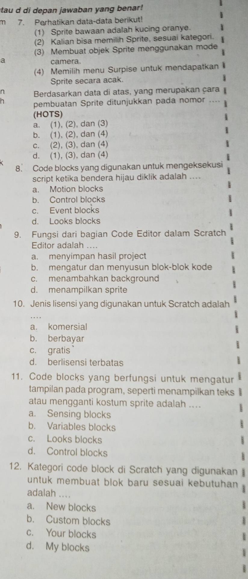 itau d di depan jawaban yang benar!
m 7. Perhatikan data-data berikut!
(1) Sprite bawaan adalah kucing oranye.
(2) Kalian bisa memilih Sprite, sesuai kategori.
(3) Membuat objek Sprite menggunakan mode
a camera.
(4) Memilih menu Surpise untuk mendapatkan
Sprite secara acak.
n Berdasarkan data di atas, yang merupakan çara
h pembuatan Sprite ditunjukkan pada nomor
(HOTS)
a. (1), (2), dan (3)
b. (1), (2), dan (4)
c. (2), (3), dan (4)
d. (1), (3), dan (4)
8. Code blocks yang digunakan untuk mengeksekusi
script ketika bendera hijau diklik adalah ....
a. Motion blocks
b. Control blocks
c. Event blocks
d. Looks blocks
9. Fungsi dari bagian Code Editor dalam Scratch
Editor adalah ....
a. menyimpan hasil project
b. mengatur dan menyusun blok-blok kode
c. menambahkan background
d. menampilkan sprite
10. Jenis lisensi yang digunakan untuk Scratch adalah
a. komersial
b. berbayar
c. gratis
d. berlisensi terbatas
11. Code blocks yang berfungsi untuk mengatur
tampilan pada program, seperti menampilkan teks
atau mengganti kostum sprite adalah ....
a. Sensing blocks
b. Variables blocks
c. Looks blocks
d. Control blocks
12. Kategori code block di Scratch yang digunakan
untuk membuat blok baru sesuai kebutuhan 
adalah ....
a. New blocks
b. Custom blocks
c. Your blocks
d. My blocks