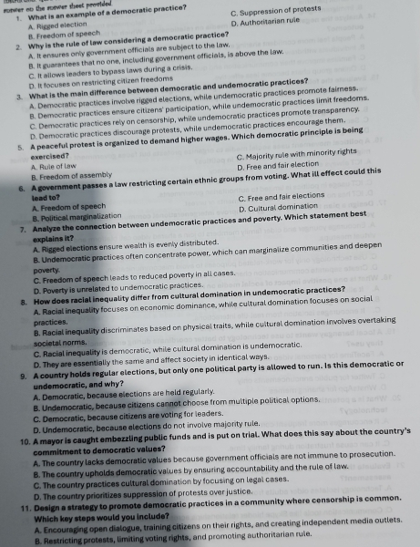 sawer no the sorwer theet provided t. What is an example of a democratic practice?
C. Suppression of protests
A. Rigged election
B. Freedom of speech D. Authoritarian rule
2. Why is the rule of law considering a democratic practice?
A. It ensures only government officials are subject to the law,
B. It guarantees that no one, including government officials, is above the law.
C. It allows leaders to bypass laws during a crisis.
D. It focuses on restricting citizen freedoms
3. What is the main difference between democratic and undemocratic practices?
A. Democratic practices involve rigged elections, while undemocratic practices promote faimess.
B. Democratic practices ensure citizens' participation, while undemocratic practices limit freedoms.
C. Democratic practices rely on censorship, while undemocratic practices promote transparency.
D. Democratic practices discourage protests, while undemocratic practices encourage them.
5. A peaceful protest is organized to demand higher wages. Which democratic principle is being
exercised?
C. Majority rule with minority rights
A. Ruie of law
B. Freedom of assembly D. Free and fair election
6. A government passes a law restricting certain ethnic groups from voting. What ill effect could this
lead to?
A. Freedom of speech C. Free and fair elections
B. Political marginalization D. Cultural domination
7. Analyze the connection between undemocratic practices and poverty. Which statement best
explains it?
A. Rigged elections ensure wealth is evenly distributed.
B. Undemocratic practices often concentrate power, which can marginalize communities and deepen
poverty.
C. Freedom of speech leads to reduced poverty in all cases.
D. Poverty is unrelated to undemocratic practices.
8. How does racial inequality differ from cultural domination in undemocratic practices?
A. Racial inequality focuses on economic dominance, while cultural domination focuses on social
practices.
B. Racial inequality discriminates based on physical traits, while cultural domination involves overtaking
societal norms.
C. Racial inequality is democratic, while cultural domination is undemocratic.
D. They are essentially the same and affect society in identical ways.
9. A country holds regular elections, but only one political party is allowed to run. Is this democratic or
undemocratic, and why?
A. Democratic, because elections are held regularly.
B. Undemocratic, because citizens cannot choose from multiple political options.
C. Democratic, because citizens are voting for leaders.
D. Undemocratic, because elections do not involve majority rule.
10. A mayor is caught embezzling public funds and is put on trial. What does this say about the country's
commitment to democratic values?
A. The country lacks democratic values because government officials are not immune to prosecution.
B. The country upholds democratic values by ensuring accountability and the rule of law.
C. The country practices cultural domination by focusing on legal cases.
D. The country prioritizes suppression of protests over justice.
11. Design a strategy to promote democratic practices in a community where censorship is common.
Which key steps would you include?
A. Encouraging open dialogue, training citizens on their rights, and creating independent media outlets.
B. Restricting protests, limiting voting rights, and promnoting authoritarian rule.