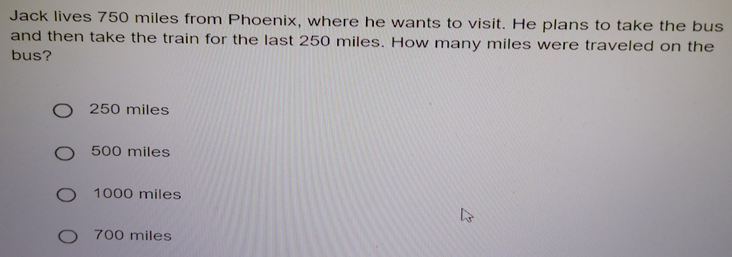 Jack lives 750 miles from Phoenix, where he wants to visit. He plans to take the bus
and then take the train for the last 250 miles. How many miles were traveled on the
bus?
250 miles
500 miles
1000 miles
700 miles