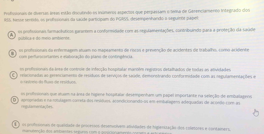 Profissionais de diversas áreas estão discutindo os inúmeros aspectos que perpassam o tema de Gerenciamento Integrado dos
RSS. Nesse sentido, os profissionais da saúde participam do PGRSS, desempenhando o seguinte papel:
os profissionais farmacêuticos garantem a conformidade com as regulamentações, contribuindo para a proteção da saúde
A
pública e do meio ambiente.
B os profissionais da enfermagem atuam no mapeamento de riscos e prevenção de acidentes de trabalho, como acidente
com perfurocortantes e elaboração do plano de contingência.
os profissionais da área de controle de infecção hospitalar mantêm registros detalhados de todas as atividades
C o relacionadas ao gerenciamento de resíduos de serviços de saúde, demonstrando conformidade com as regulamentações e
o rastreio do fluxo de resíduos.
os profissionais que atuam na área de higiene hospitalar desempenham um papel importante na seleção de embalagens
D ) apropriadas e na rotulagem correta dos resíduos, acondicionando-os em embalagens adequadas de acordo com as
regulamentações.
E os profissionais de qualidade de processos desenvolvem atividades de higienização dos coletores e containers,
manutenção dos ambientes seguros com o posicionamento correto e estratógo