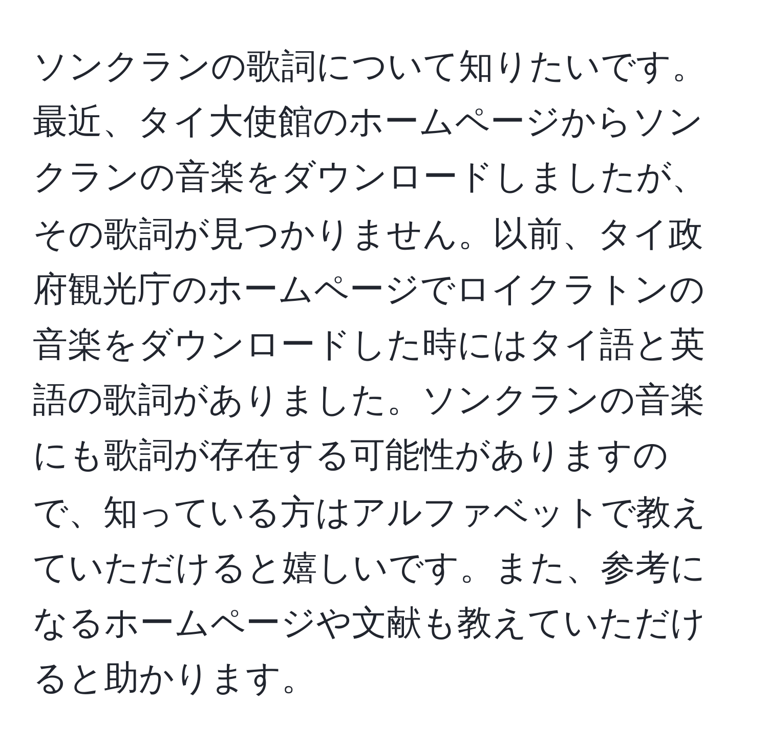 ソンクランの歌詞について知りたいです。最近、タイ大使館のホームページからソンクランの音楽をダウンロードしましたが、その歌詞が見つかりません。以前、タイ政府観光庁のホームページでロイクラトンの音楽をダウンロードした時にはタイ語と英語の歌詞がありました。ソンクランの音楽にも歌詞が存在する可能性がありますので、知っている方はアルファベットで教えていただけると嬉しいです。また、参考になるホームページや文献も教えていただけると助かります。