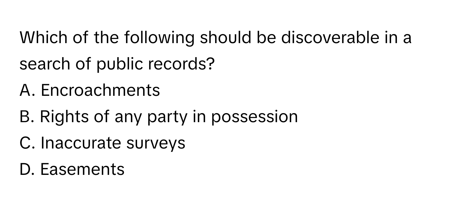 Which of the following should be discoverable in a search of public records?

A. Encroachments
B. Rights of any party in possession
C. Inaccurate surveys
D. Easements