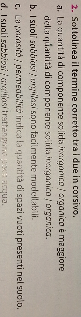 Sottolinea il termine corretto tra i due in corsivo.
a. La quantità di componente solida inorganica / organica è maggiore
della quantità di componente solida inorganica / organica.
b. I suoli sɑbbiosi / argillosi sono facilmente modellabili.
c. La porosità / permeabilità indica la quantità di spazi vuoti presenti nel suolo.
d. I suoli sɑbbiosi / ɑrqillosi trattengono poça acqua.