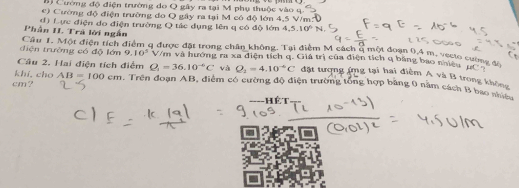 B) Cường độ điện trường do Q gây ra tại M phụ thuộc vào
c) Cường độ điện trường do Q gây ra tại M có độ lớn 4,5 V/m :
d) Lực điện do điện trường Q tác dụng lên q có độ lớn 4,5.10^6N. 
Phần IL Trã lời ngắn
Câu 1. Một điện tích q được đặt trong chân không. Tại điểm M cách q một đoạn 0,4 m, vecto cường độ
điện trường có độ lớn 9.10^5 V/m và hướng ra xa điện tích q. Giá trị của điện tích q băng bao nhiêu μC
Câu 2. Hai điện tích điểm Q_1=36.10^(-6)C và Q_2=4.10^(-6)C đặt tượng ứng tại hai điểm A và B trong không
cm?
khí, cho AB=100cm 1. Trên đoạn AB, điểm có cường độ điện trường tổng hợp bằng 0 năm cách B bao nhiều
--Hết