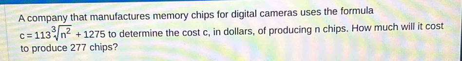 A company that manufactures memory chips for digital cameras uses the formula
c=113sqrt[3](n^2)+1275 to determine the cost c, in dollars, of producing n chips. How much will it cost 
to produce 277 chips?