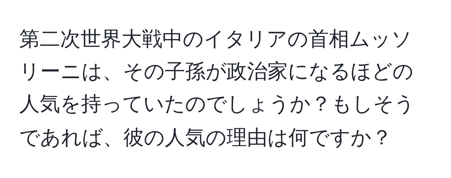 第二次世界大戦中のイタリアの首相ムッソリーニは、その子孫が政治家になるほどの人気を持っていたのでしょうか？もしそうであれば、彼の人気の理由は何ですか？