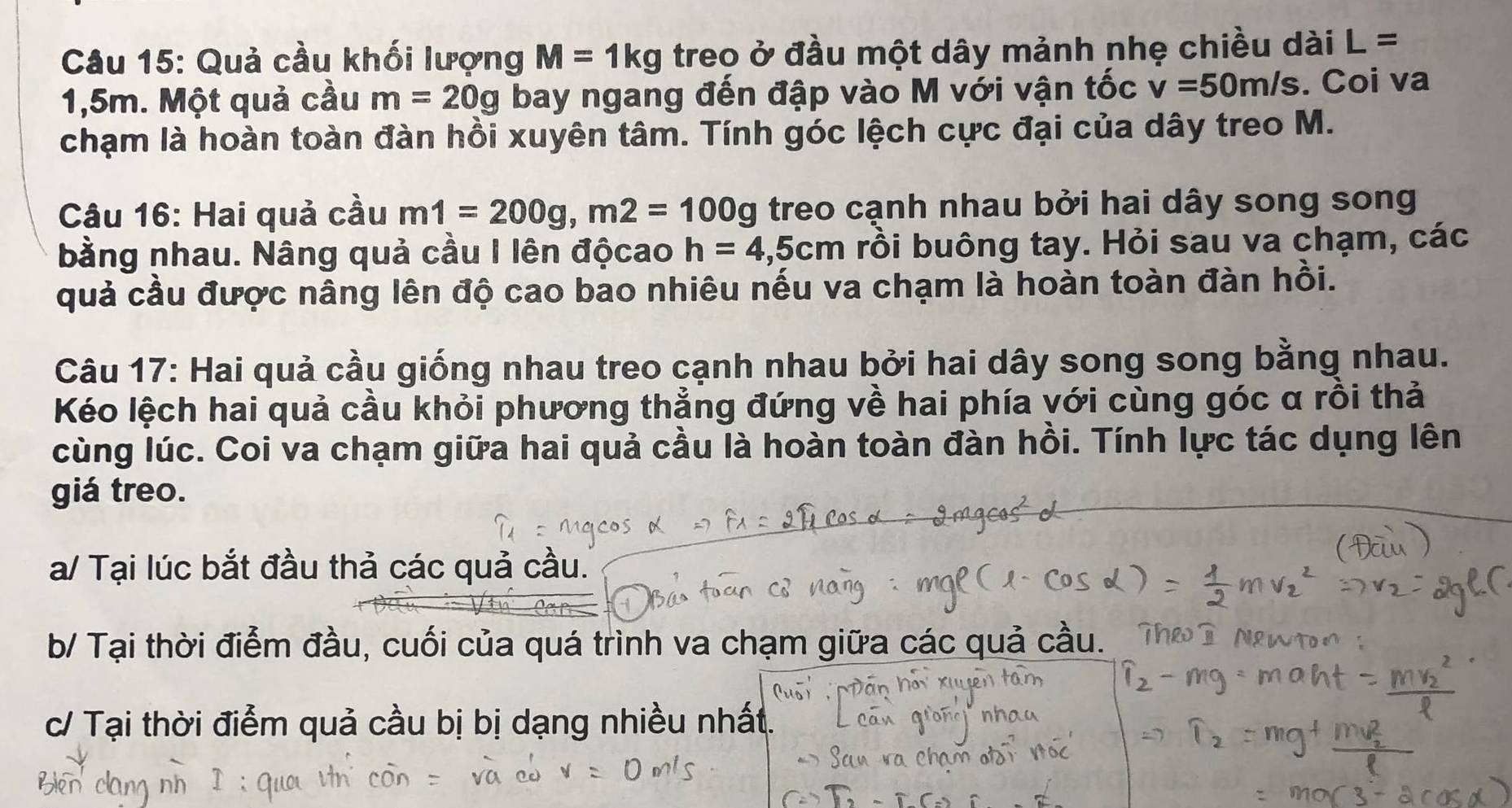 Quả cầu khối lượng M=1kg treo ở đầu một dây mảnh nhẹ chiều dài L=
1,5m. Một quả cầu m=20g bay ngang đến đập vào M với vận tốc v=50m/s. Coi va 
chạm là hoàn toàn đàn hồi xuyên tâm. Tính góc lệch cực đại của dây treo M. 
Câu 16: Hai quả cầu m1=200g, m2=100g treo cạnh nhau bởi hai dây song song 
bằng nhau. Nâng quả cầu I lên độcao h=4,5cm rồi buông tay. Hỏi sau va chạm, các 
quả cầu được nâng lên độ cao bao nhiêu nếu va chạm là hoàn toàn đàn hồi. 
Câu 17: Hai quả cầu giống nhau treo cạnh nhau bởi hai dây song song bằng nhau. 
Kéo lệch hai quả cầu khỏi phương thẳng đứng về hai phía với cùng góc α rồi thả 
cùng lúc. Coi va chạm giữa hai quả cầu là hoàn toàn đàn hồi. Tính lực tác dụng lên 
giá treo. 
a/ Tại lúc bắt đầu thả các quả cầu. 
b/ Tại thời điểm đầu, cuối của quá trình va chạm giữa các quả cầu. 
c/ Tại thời điểm quả cầu bị bị dạng nhiều nhất