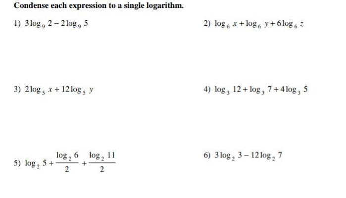 Condense each expression to a single logarithm. 
1) 3log _92-2log _95 2) log _6x+log _6y+6log _6z
3) 2log _5x+12log _5y 4) log _312+log _37+4log _35
5) log _25+frac log _262+frac log _2112
6) 3log _23-12log _27