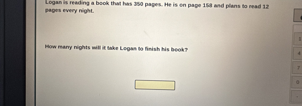 Logan is reading a book that has 350 pages. He is on page 158 and plans to read 12
pages every night.
1
How many nights will it take Logan to finish his book? 4
7
0